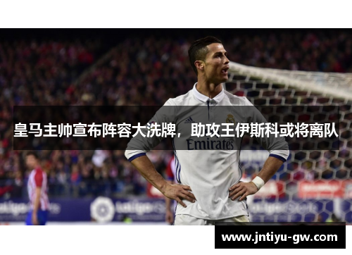 皇马主帅宣布阵容大洗牌，助攻王伊斯科或将离队