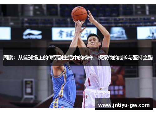 周鹏：从篮球场上的传奇到生活中的榜样，探索他的成长与坚持之路